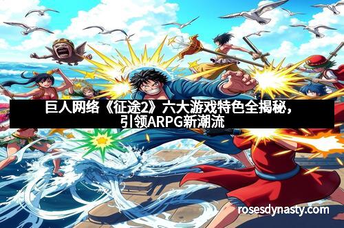 巨人网络《征途2》六大游戏特色全揭秘，引领ARPG新潮流