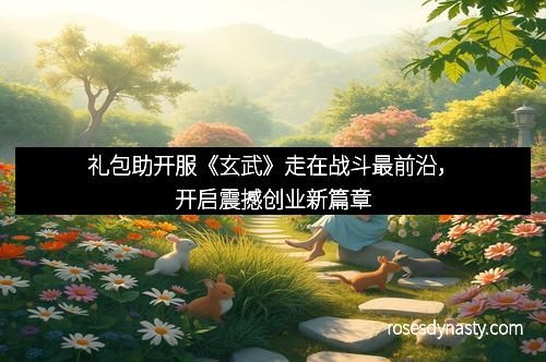 礼包助开服《玄武》走在战斗最前沿，开启震撼创业新篇章
